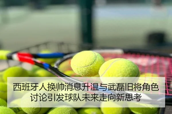 西班牙人换帅消息升温与武磊旧将角色讨论引发球队未来走向新思考
